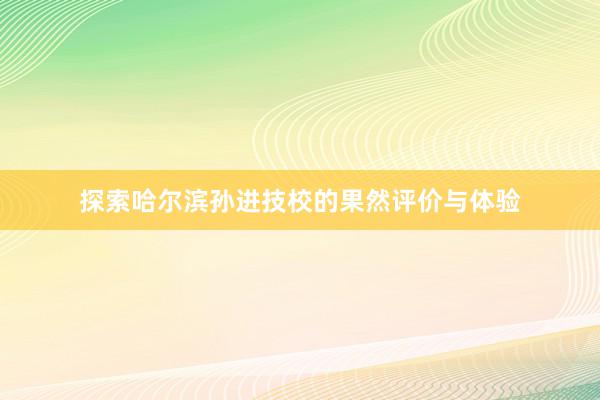 探索哈尔滨孙进技校的果然评价与体验